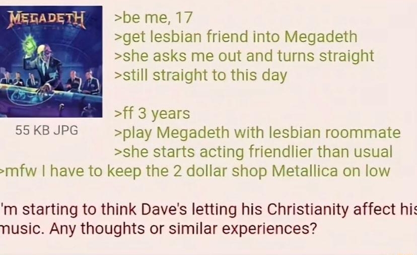 020720Fri165737 N08201473 be me 17 get lesbian friend into Megadeth she asks me out and turns straight still straight to this day ff 3 years 55KB JPG play Megadeth with lesbian roommate she starts acting friendlier than usual mfw have to keep the 2 dollar shop Metallica on low m starting to think Daves letting his Christianity affect hi nusic Any thoughts or similar experiences
