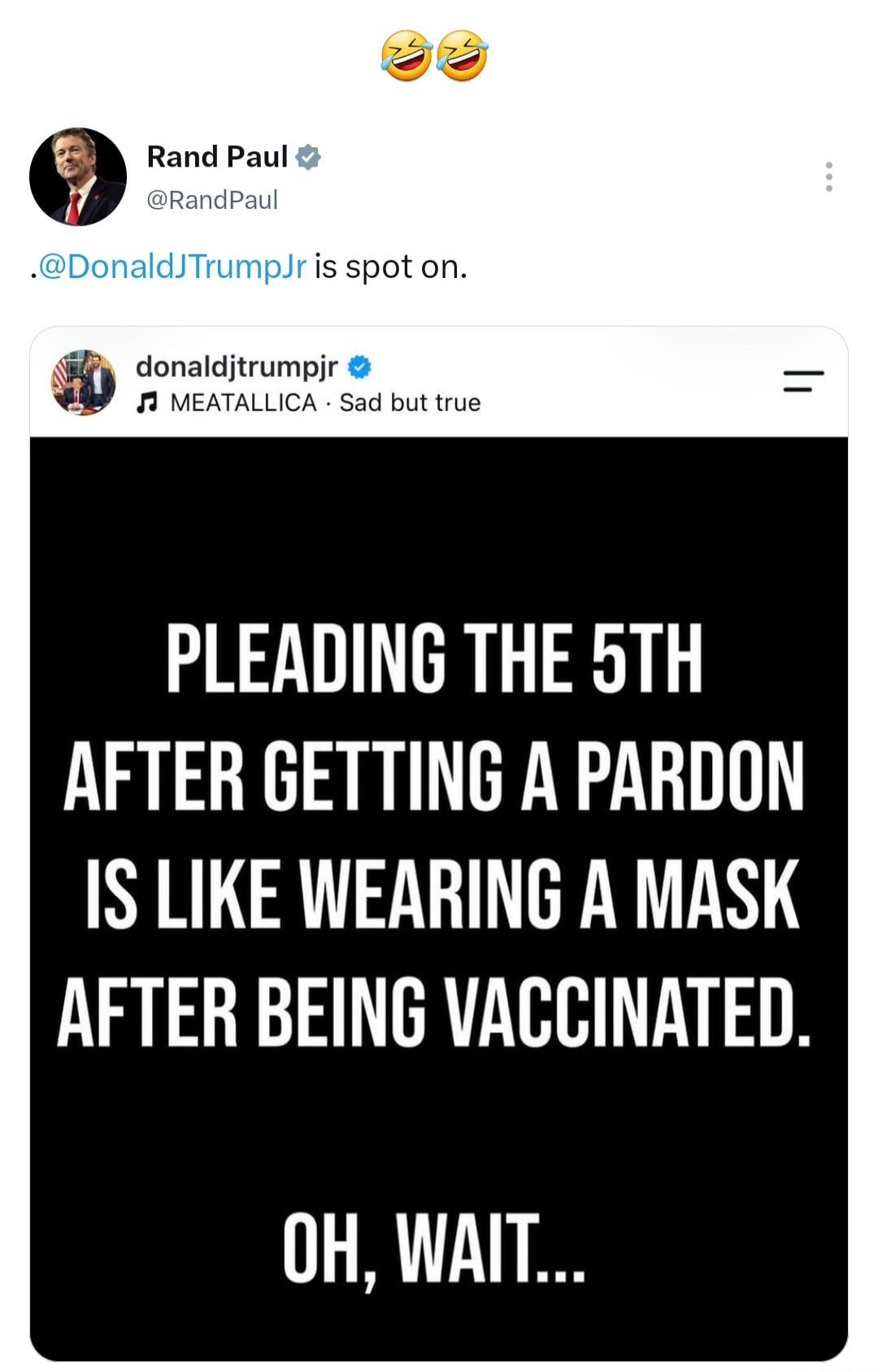 Rand Paul @RandPaul .@DonaldJTrumpJr is spot on. donaldjtrumpjr MEATALLICA Sad but true PLEADING THE 5TH AFTER GETTING A PARDON IS LIKE WEARING A MASK AFTER BEING VACCINATED. OH, WAIT...