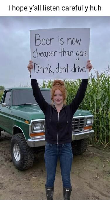 I hope y'all listen carefully huh. Beer is now cheaper than gas. Drink, don't drive.