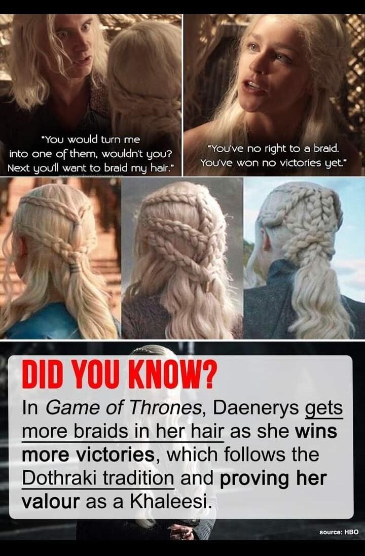 You would tun me into one of them woukdnt you Next youll want to breid my heir Youve no right to braid Youye won no victories yet T N 8 DID YOU KNOW In Game of Thrones Daenerys gets more braids in her hair as she wins more victories which follows the Dothraki trad and proving her valour as a Khaleesi