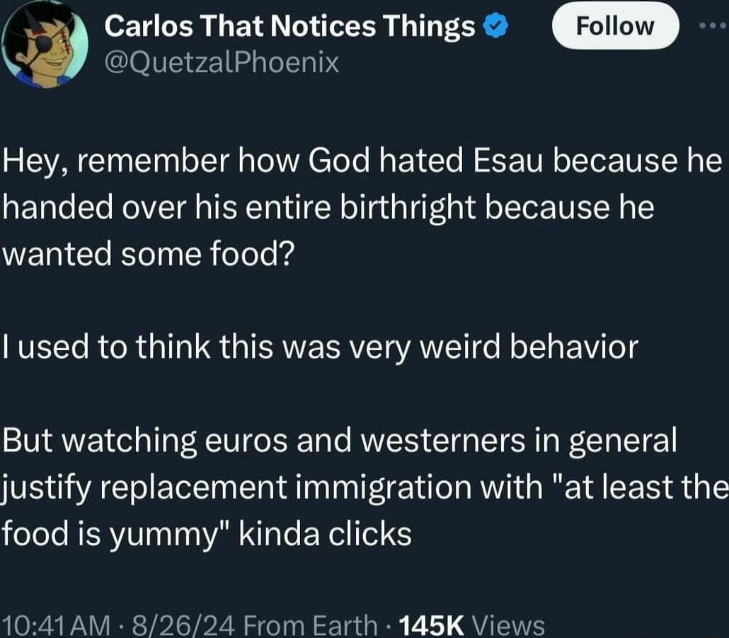 QuetzalPhoenix 3 Carlos That Notices Things W N Hey remember how God hated Esau because he handed over his entire birthright because he WERICla kol R Teled IVEET R R IS GIAVESRVER AN Rol BV eld But watching euros and westerners in general justify replacement immigration with at least the food is yummy kinda clicks 1041 AM 82624 From Earth 145K Views