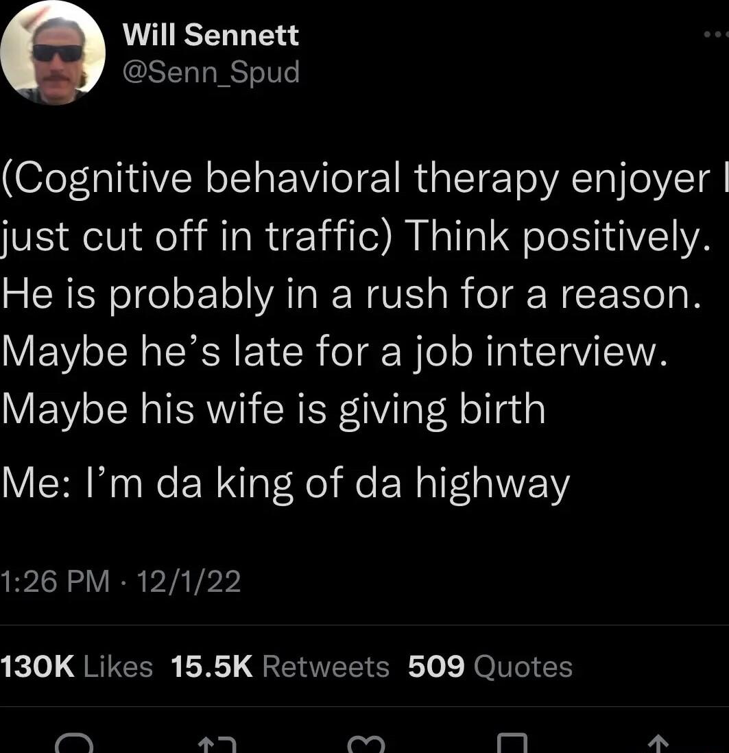 Will Sennett CSEL LRSI Cognitive behavioral therapy enjoyer just cut off in traffic Think positively He is probably in a rush for a reason Maybe hes late for a job interview Maybe his wife is giving birth Me Im da king of da highway 126 PM 12122 e LQRICER LR QERIEET SR o JOlToI G T P o mM