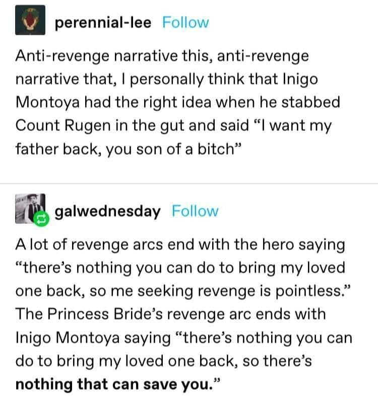 perennial lee Follow Anti revenge narrative this anti revenge narrative that personally think that Inigo Montoya had the right idea when he stabbed Count Rugen in the gut and said I want my father back you son of a bitch m galwednesday Follow Alot of revenge arcs end with the hero saying theres nothing you can do to bring my loved one back so me seeking revenge is pointless The Princess Brides rev