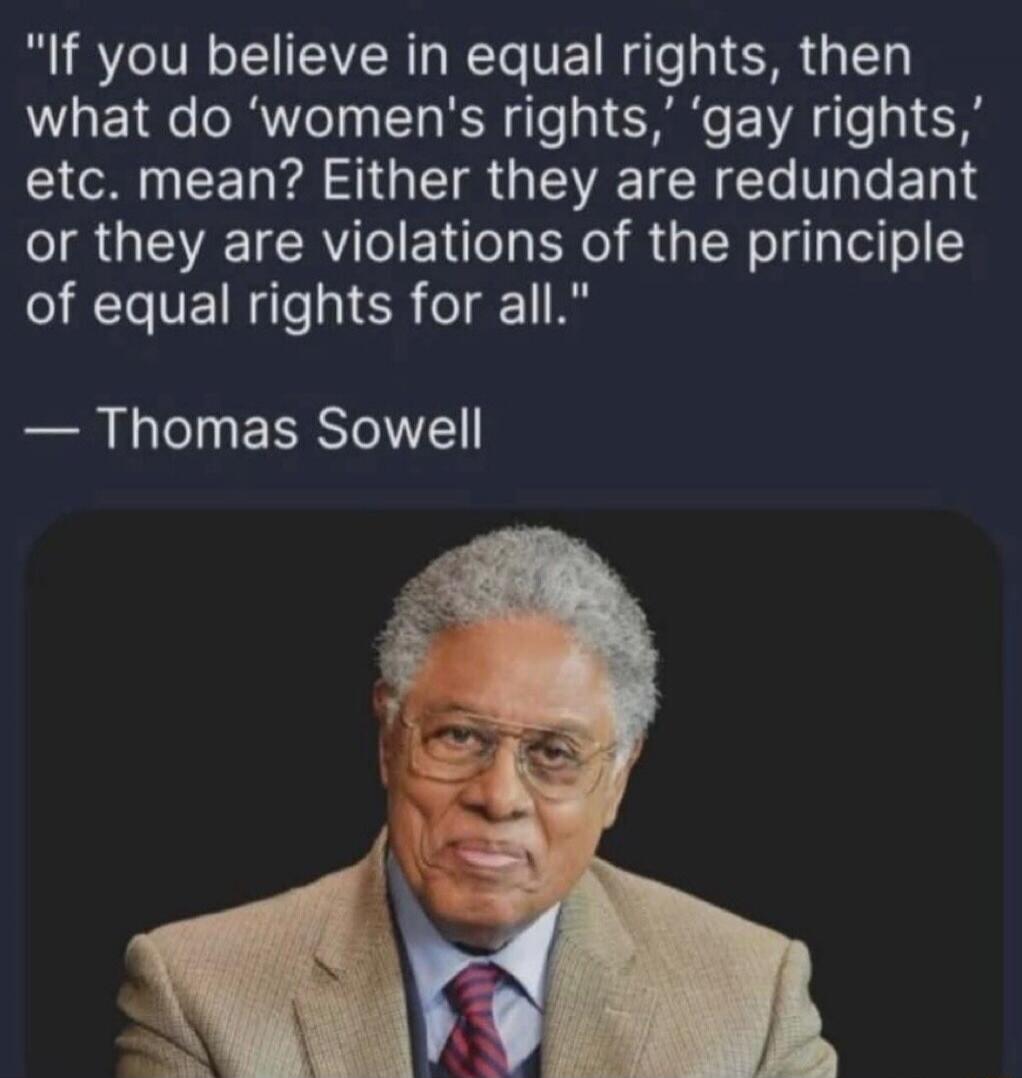 If you believe in equal rights, then what do 'women's rights,' 'gay rights,' etc. mean? Either they are redundant or they are violations of the principle of equal rights for all. — Thomas Sowell