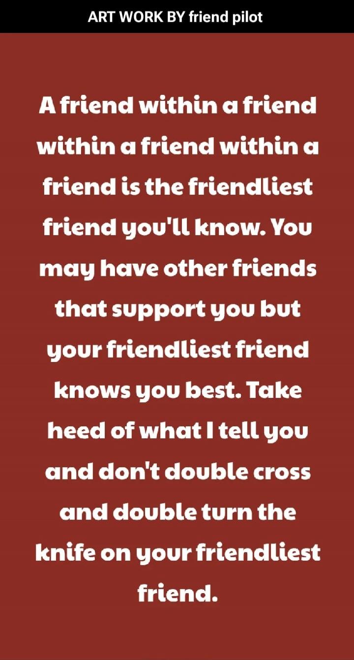 ART WORK BY friend pilot A friend within a friend within a friend within a friend is the friendliest friend you'll know. You may have other friends that support you but your friendliest friend knows you best. Take heed of what I tell you and don't double cross and double turn the knife on your friendliest friend.