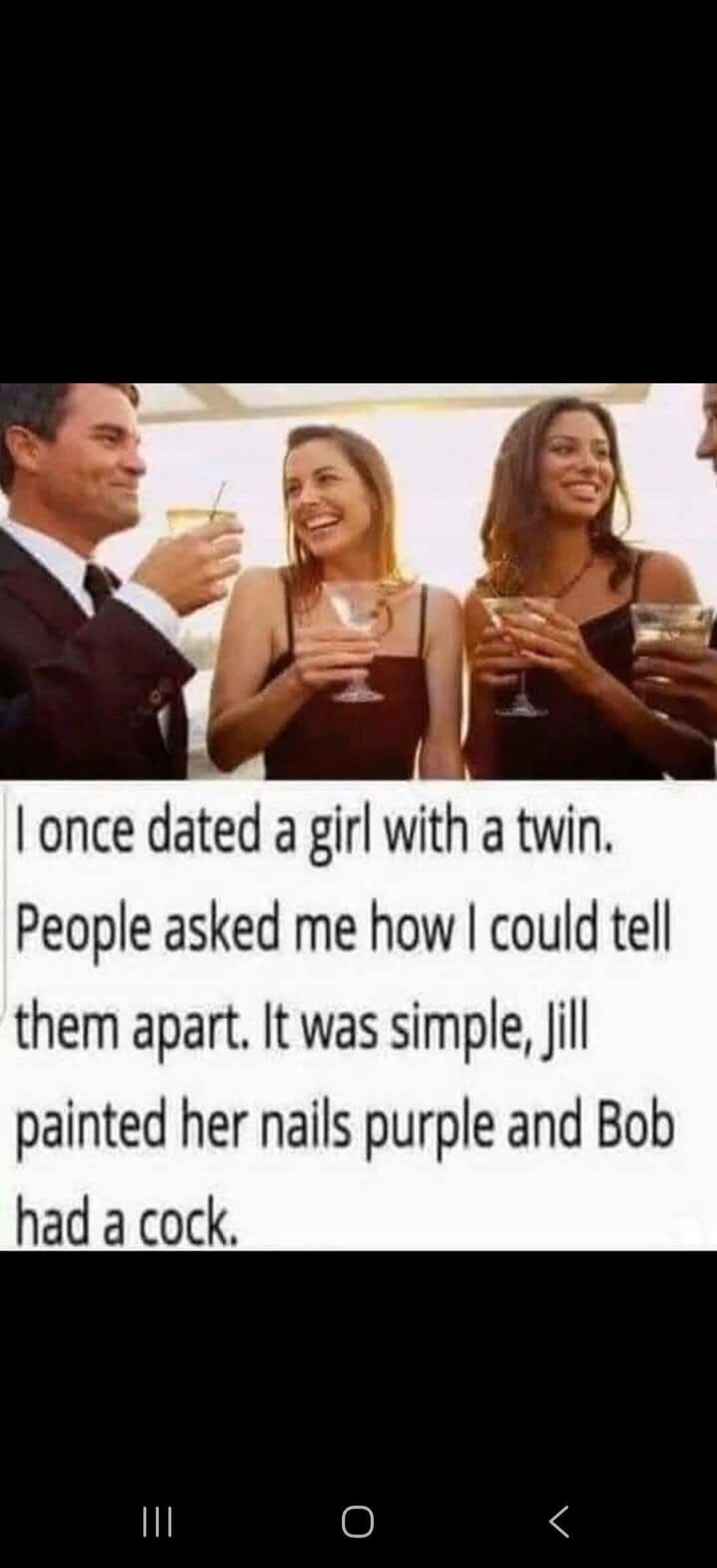 I once dated a girl with a twin. People asked me how I could tell them apart. It was simple, Jill painted her nails purple and Bob had a cock.