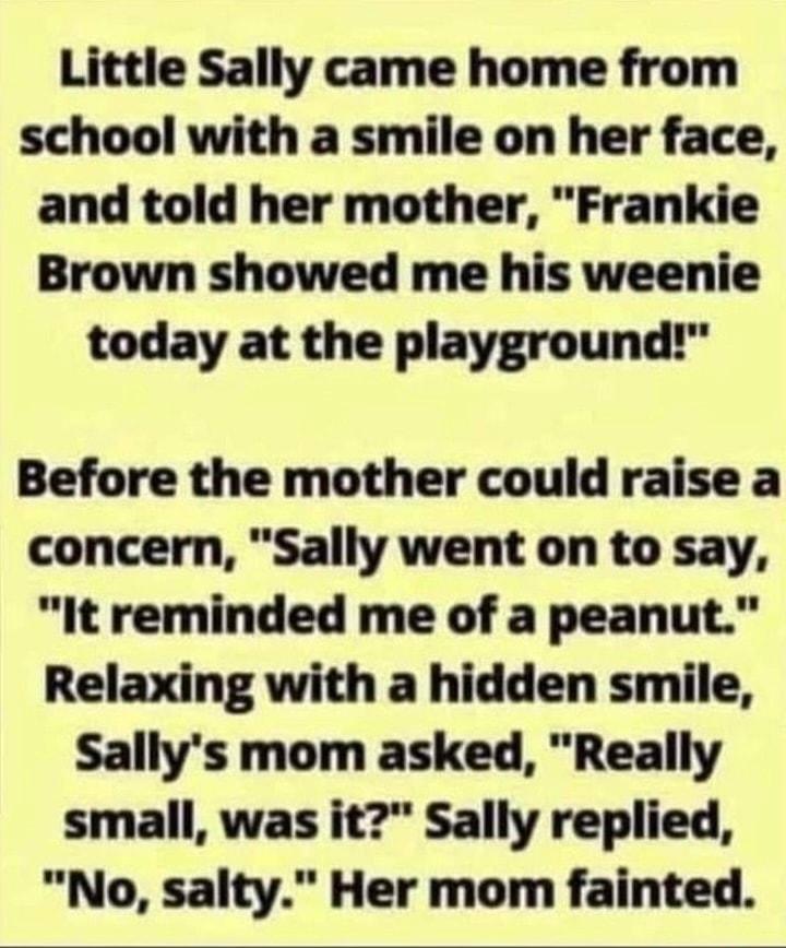 Little Sally came home from school with a smile on her face and told her mother Frankie Brown showed me his weenie today at the playground Before the mother could raise a concern Sally went on to say It reminded me of a peanut Relaxing with a hidden smile Sallys mom asked Really small was it Sally replied No salty Her mom fainted