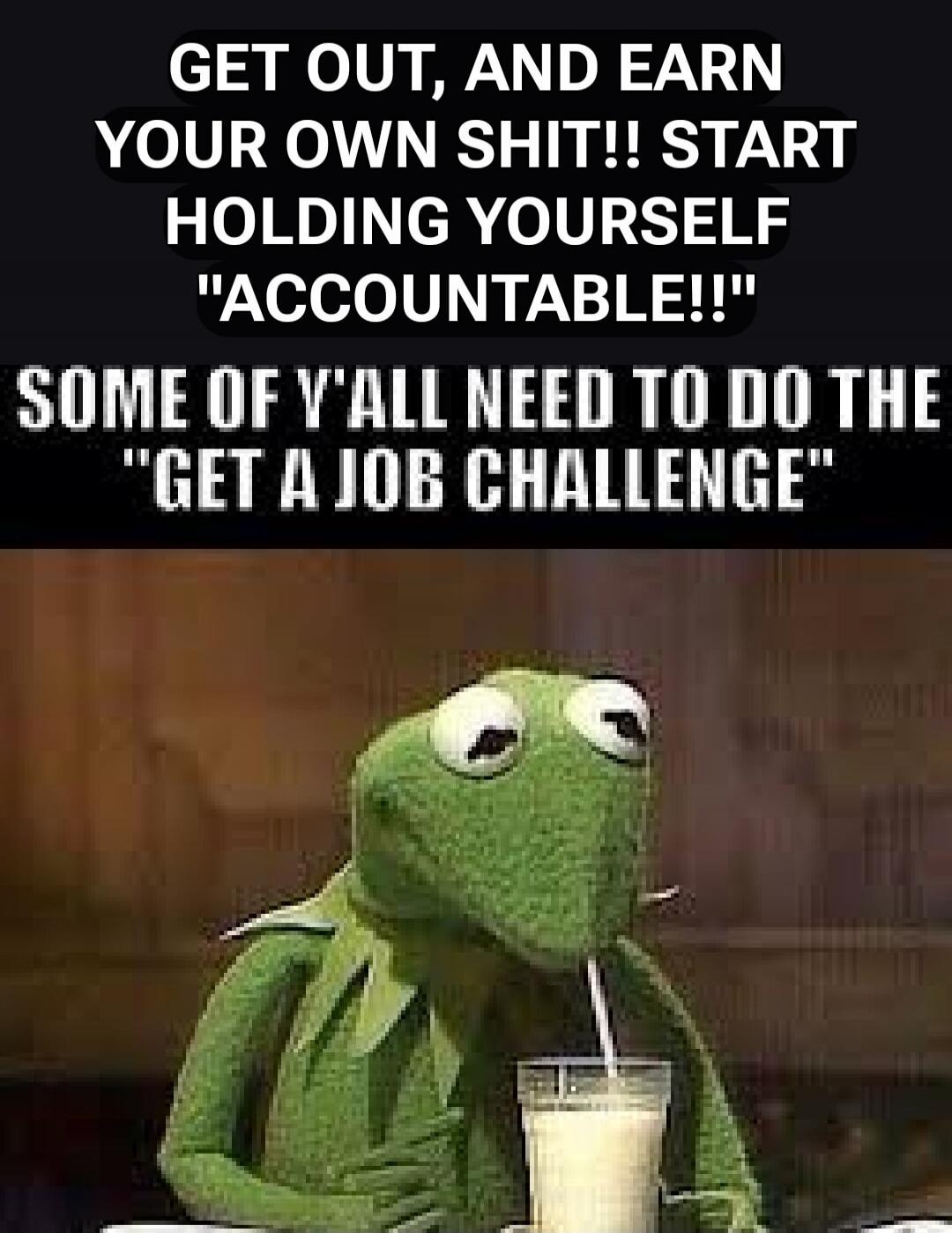 GET OUT, AND EARN YOUR OWN SHIT!! START HOLDING YOURSELF 