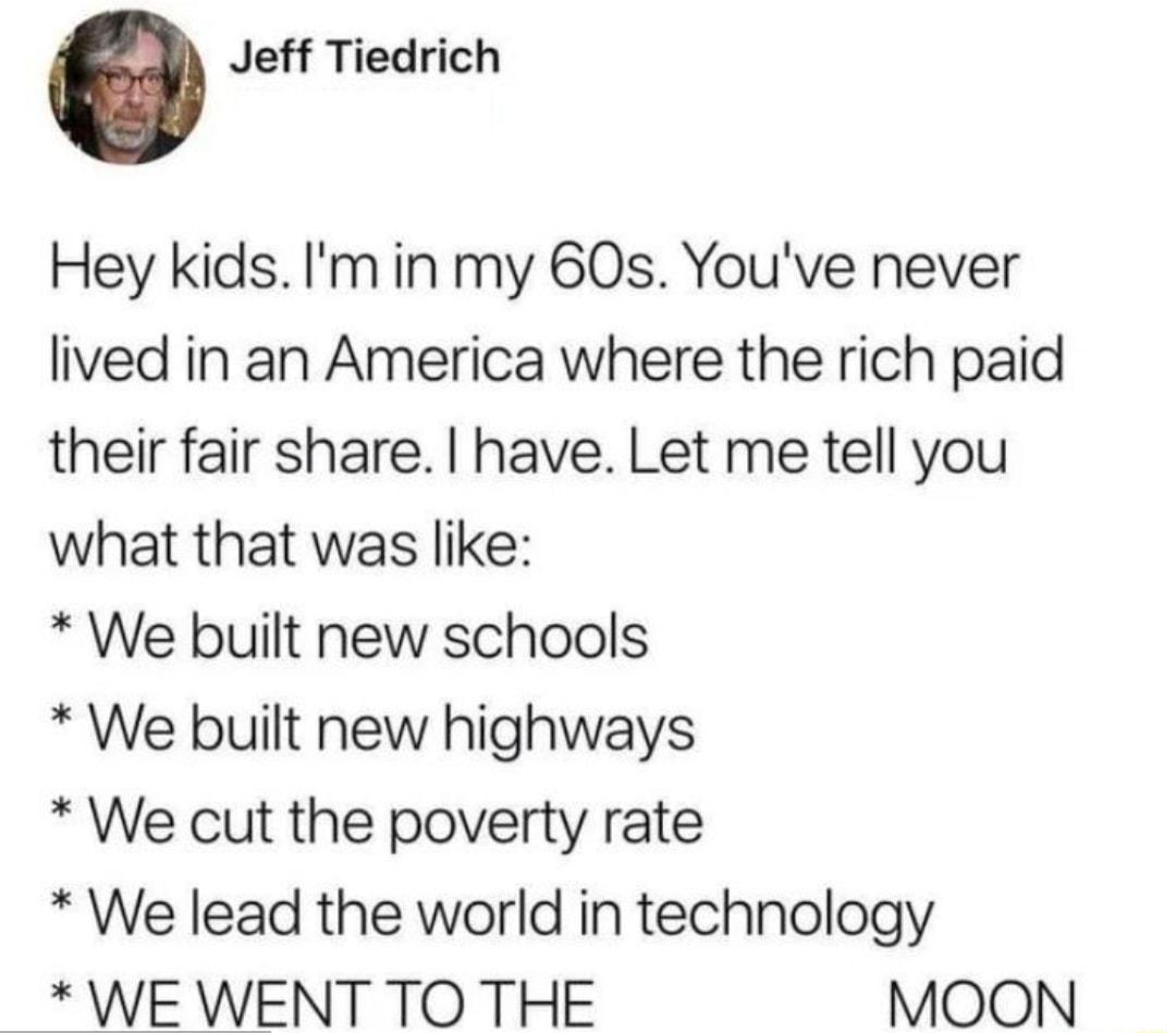 Jeff Tiedrich Hey kids Im in my 60s Youve never lived in an America where the rich paid their fair share have Let me tell you what that was like We built new schools We built new highways We cut the poverty rate We lead the world in technology WE WENT TO THE MOON
