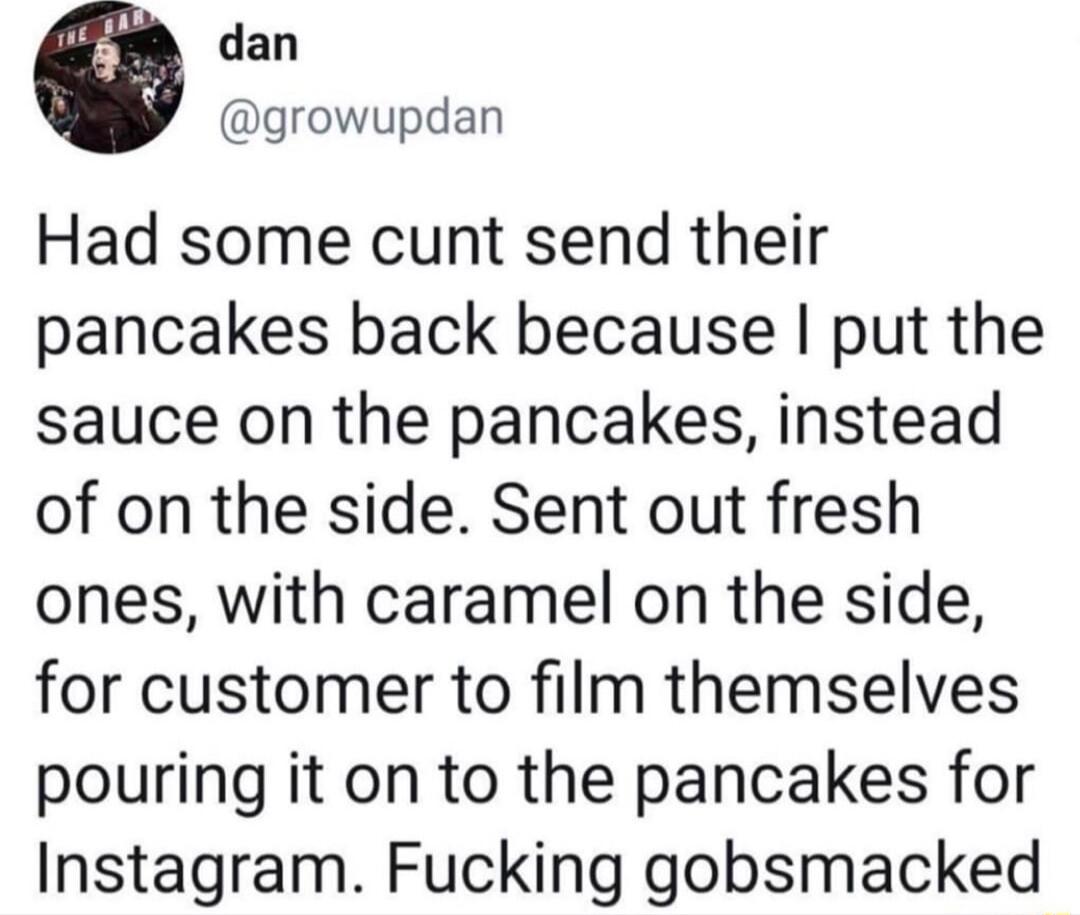 dan growupdan Had some cunt send their pancakes back because put the sauce on the pancakes instead of on the side Sent out fresh ones with caramel on the side for customer to film themselves pouring it on to the pancakes for Instagram Fucking gobsmacked