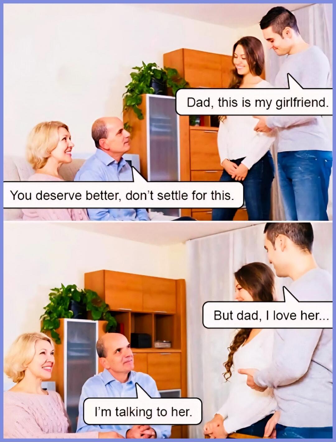 Dad, this is my girlfriend. You deserve better, don't settle for this. But dad, I love her... I'm talking to her.