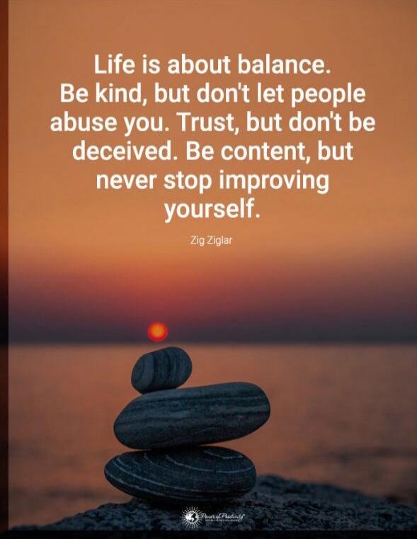 Life is about balance. Be kind, but don't let people abuse you. Trust, but don't be deceived. Be content, but never stop improving yourself. 

Zig Ziglar