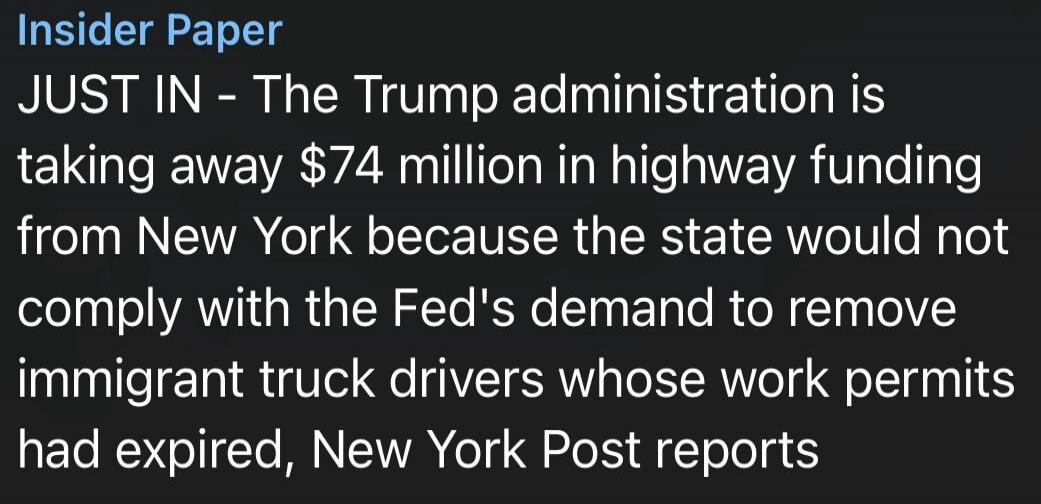 Insider Paper JUST IN - The Trump administration is taking away $74 million in highway funding from New York because the state would not comply with the Fed's demand to remove immigrant truck drivers whose work permits had expired, New York Post reports