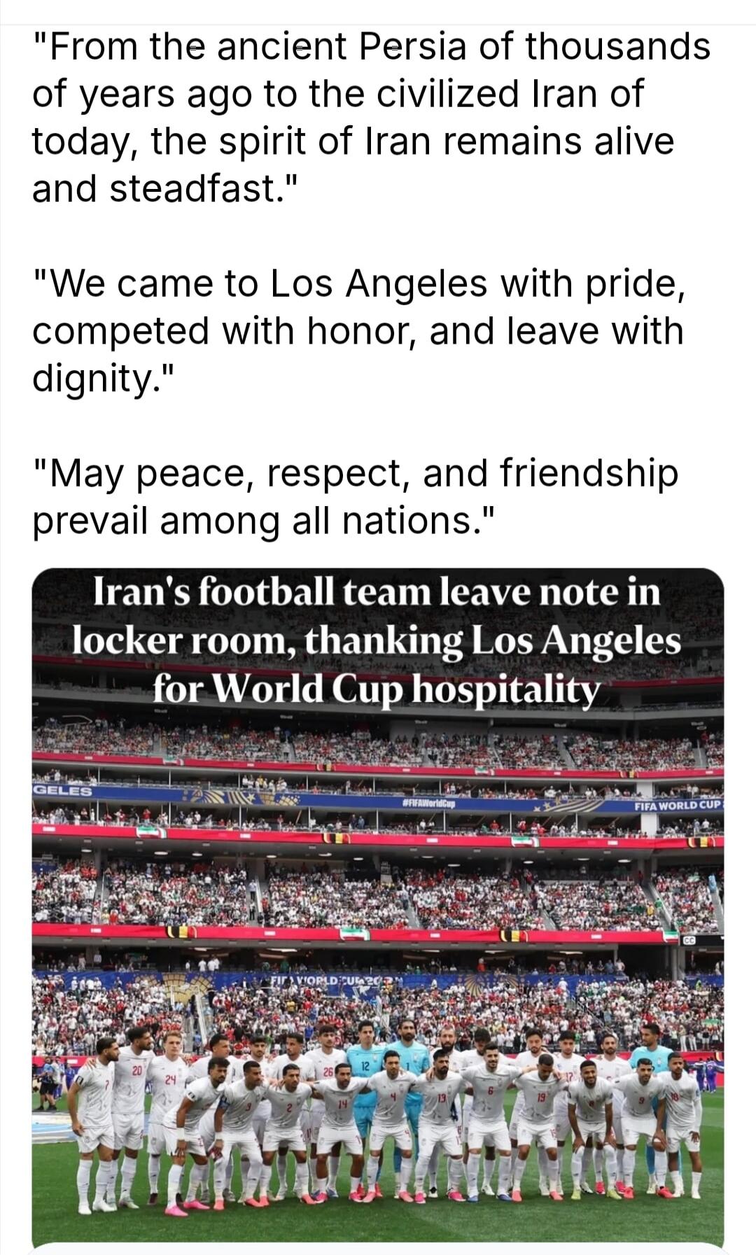 From the ancient Persia of thousands of years ago to the civilized Iran of today, the spirit of Iran remains alive and steadfast. We came to Los Angeles with pride, competed with honor, and leave with dignity. May peace, respect, and friendship prevail among all nations. Iran's football team leave note in locker room, thanking Los Angeles for World