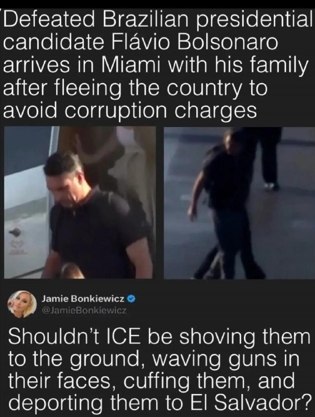 Defeated Brazilian presidential candidate Flávio Bolsonaro arrives in Miami with his family after fleeing the country to avoid corruption charges. Jamie Bonkiewicz @JamieBonkiewicz Shouldn't ICE be shoving them to the ground, waving guns in their faces, cuffing them, and deporting them to El Salvador?