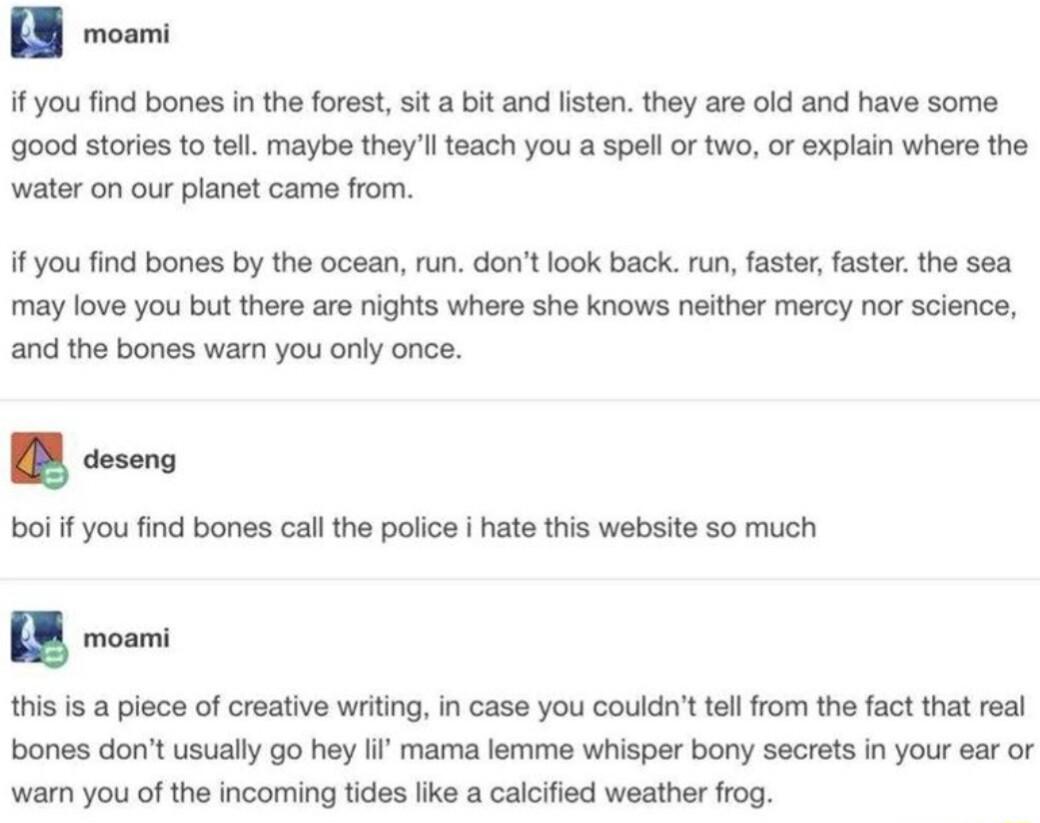 if you find bones in the forest it a bit and listen they are old and have some good stories to tell maybe theyll teach you a spel or two or explain where the water on our planet came from f you find bones by the ocean run dont look back run faster faster the sea may love you but there are nights where she knows neither mercy nor science and the bones war you only once this is a piece of creative w