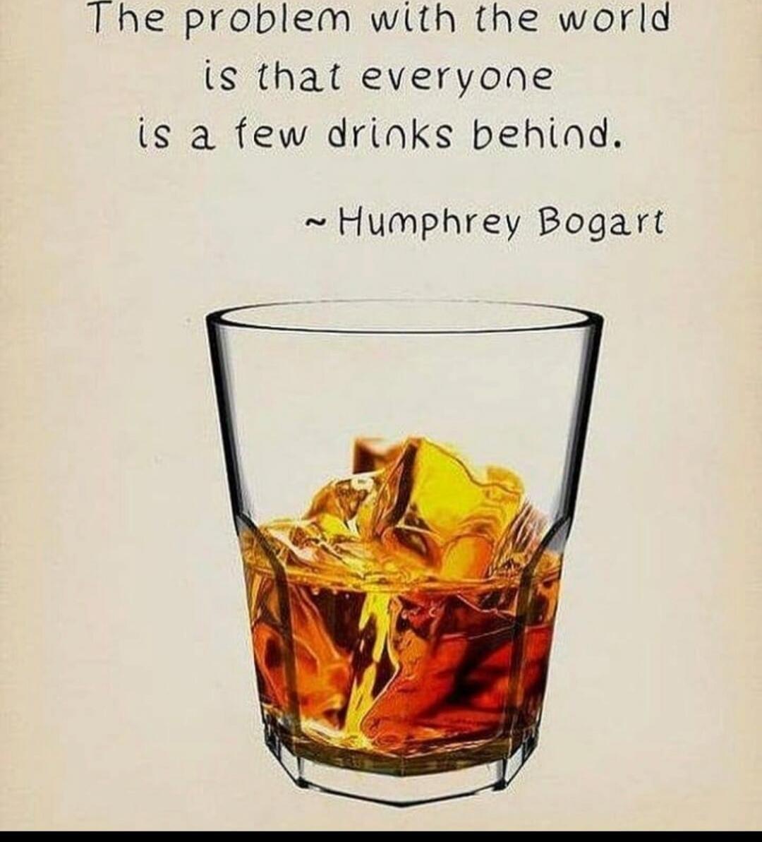 The problem with the world is that everyone is a few drinks behind. ~Humphrey Bogart