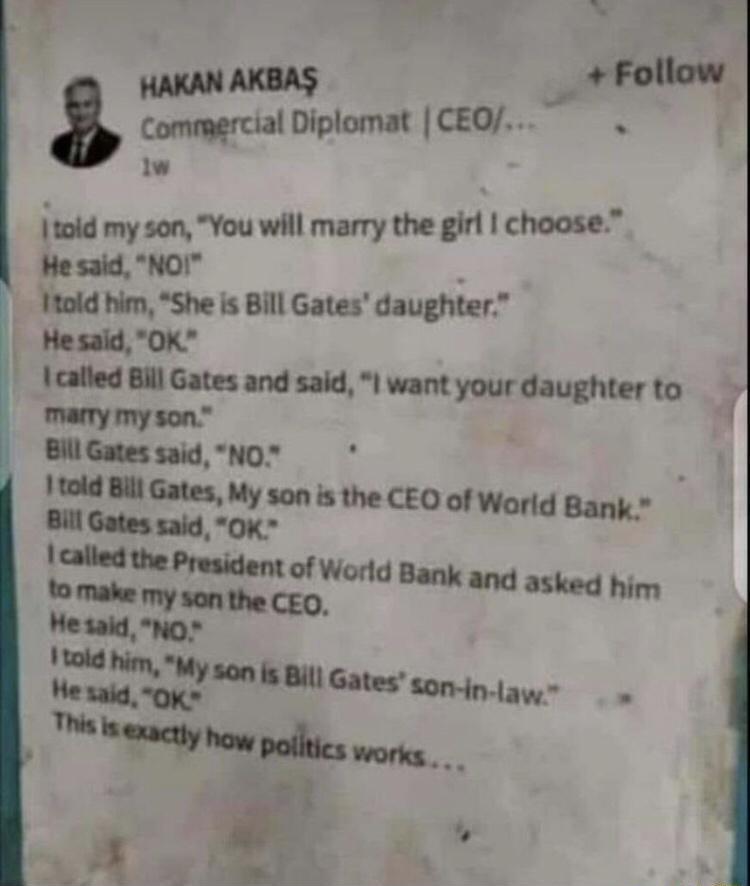 ot 4 b I e HAKANAKBAS _ Follow tommercial Diplomat CEO iw im my son You will marry the girl choose He said NOI 1told him She s Bill Gates daughter Hesald 0K lcalled Bill Gates and said I want your daughter to marmy my son Bill Gates said NO 1 told Bil Gates My son is the CEO of World Bank Bill Gates said OK