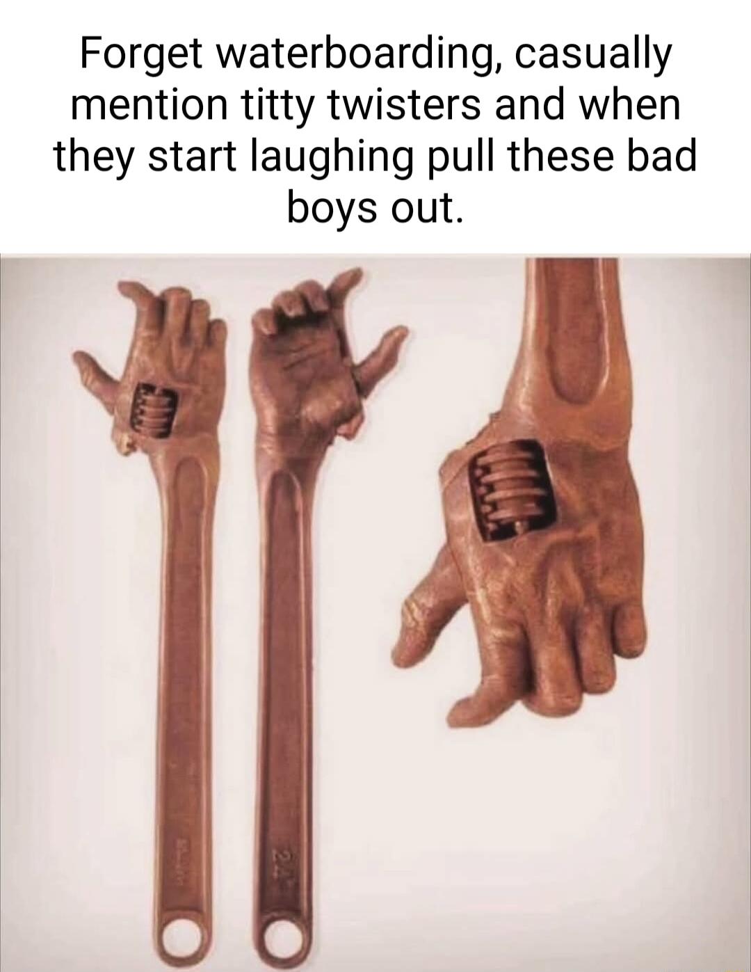 Forget waterboarding casually mention titty twisters and when they start laughing pull these bad boys out
