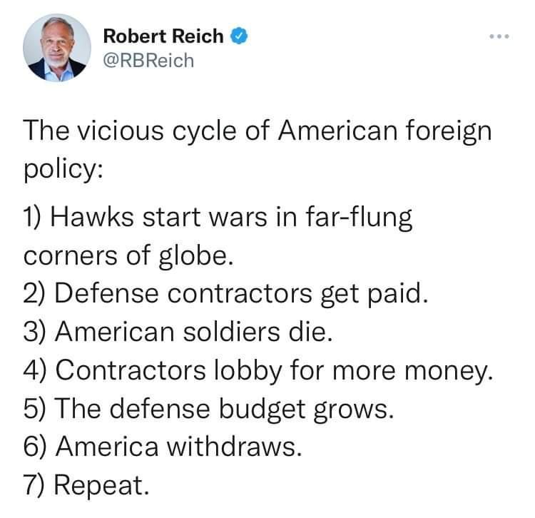 4 Robert Reich RBReich The vicious cycle of American foreign policy 1 Hawks start wars in far flung corners of globe 2 Defense contractors get paid 3 American soldiers die 4 Contractors lobby for more money 5 The defense budget grows 6 America withdraws 7 Repeat