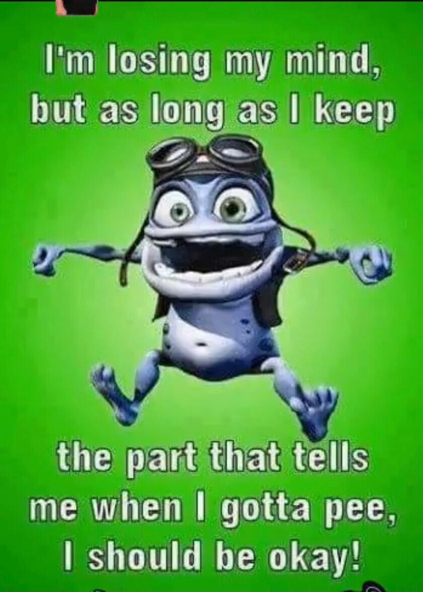 I'm losing my mind, but as long as I keep the part that tells me when I gotta pee, I should be okay!