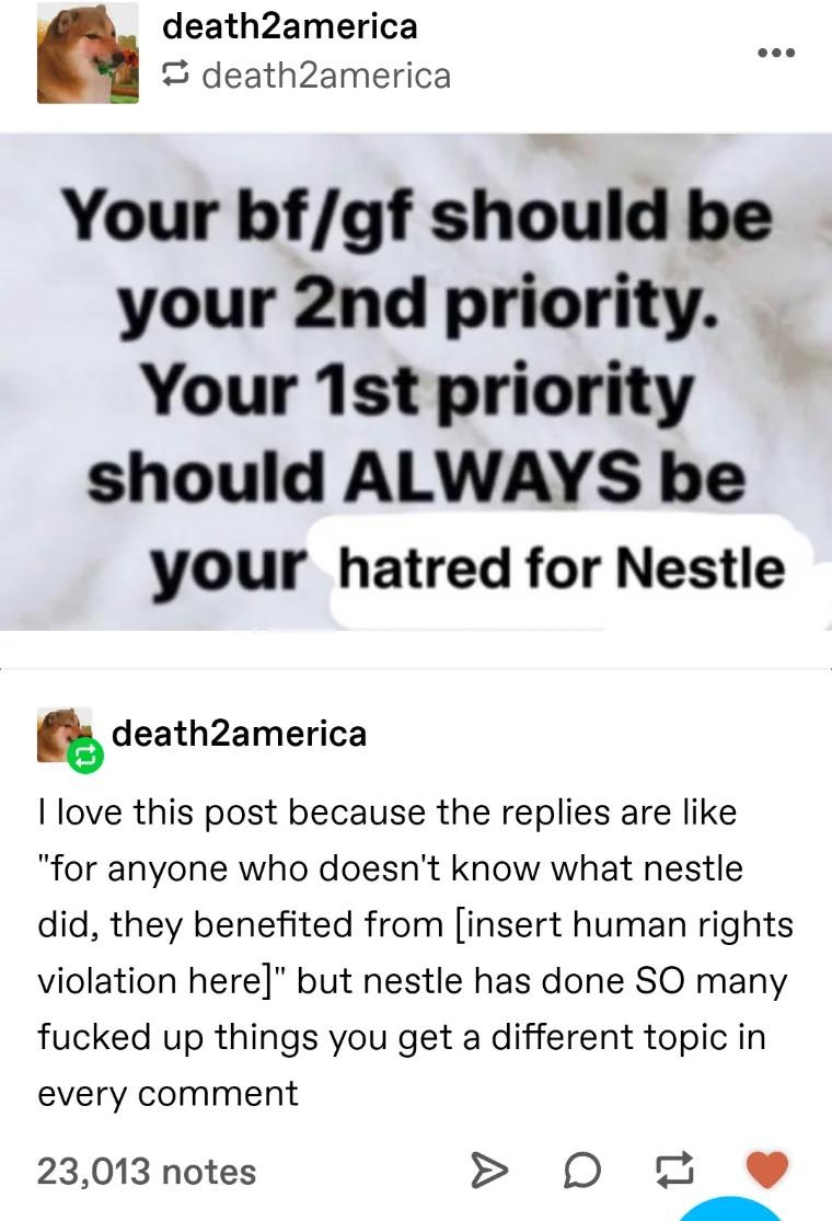 death2america death2america Your bfgf should be your 2nd priority Your 1st priority should ALWAYS be your hatred for Nestle g death2america love this post because the replies are like for anyone who doesnt know what nestle did they benefited from insert human rights violation here but nestle has done SO many fucked up things you get a different topic in every comment 23013 notes D 2 y