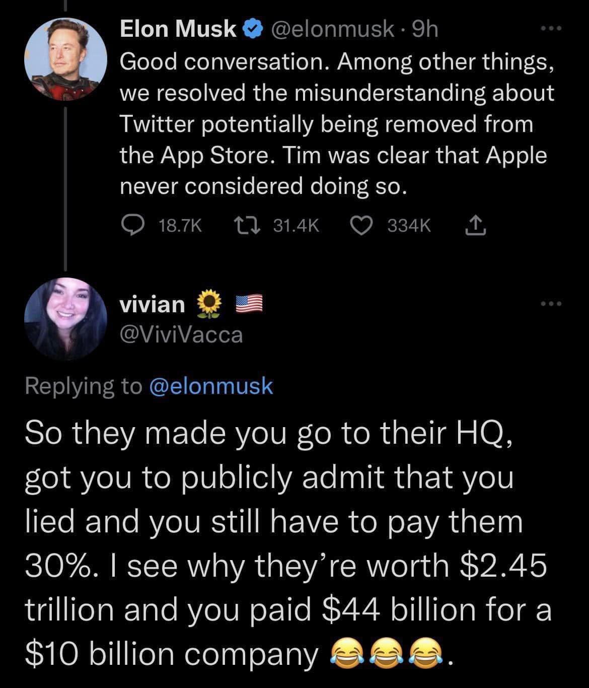 Elon Musk elonmusk 9h Good conversation Among other things we resolved the misunderstanding about Twitter potentially being removed from the App Store Tim was clear that Apple never considered doing so Q 187K 1t 314k Q 334K A vivian Vivivacca REOERTNL TE IR G SANET RV IUR R R I A 0N got you to publicly admit that you ITTe RTale BYZeTURSI U1 Mg EVZR oW o EA RS iyl 30 see why theyre worth 245 trilli