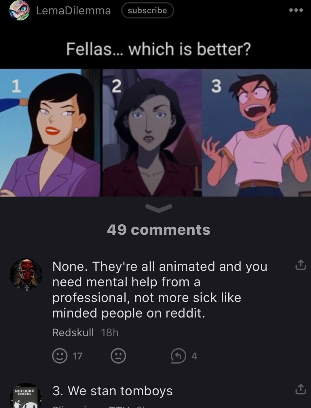 Lemabiemma subscrive Fellas which is better iz 49 comments None Theyre all animated and you ful need mental help from a professional not more sick like minded people on reddit CEERED Or O s 3 We stan tomboys fu S N