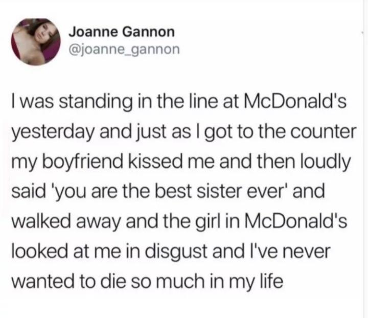 Joanne Gannon joanne_gannon was standing in the line at McDonalds yesterday and just as got to the counter my boyfriend kissed me and then loudly said you are the best sister ever and walked away and the girlin McDonalds looked at me in disgust and Ive never wanted to die so much in my life