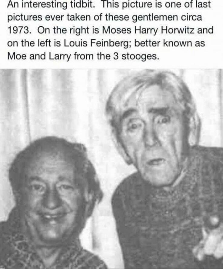 An interesting tidbit. This picture is one of last pictures ever taken of these gentlemen circa 1973. On the right is Moses Harry Horwitz and on the left is Louis Feinberg; better known as Moe and Larry from the 3 stooges.