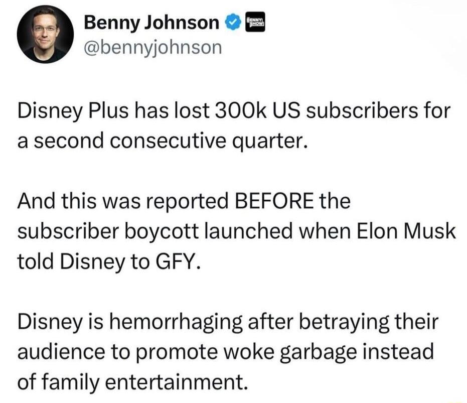 Benny Johnson 3 bennyjohnson Disney Plus has lost 300k US subscribers for a second consecutive quarter And this was reported BEFORE the subscriber boycott launched when Elon Musk told Disney to GFY Disney is hemorrhaging after betraying their audience to promote woke garbage instead of family entertainment