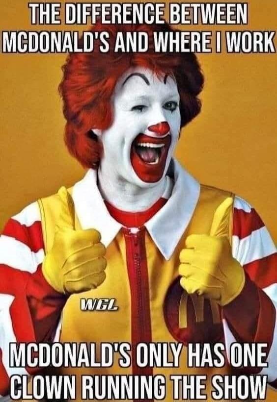 THE DIFFERENCE BETWEEN MCDONALD'S AND WHERE I WORK MCDONALD'S ONLY HAS ONE CLOWN RUNNING THE SHOW