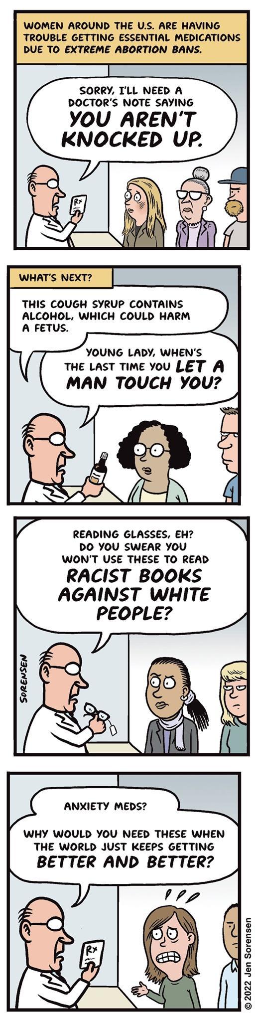 SORRY TLL NEED A DOCTORS NOTE SAYING YOU ARENT KNOCKED UP THIS COUGH SYRUP CONTAINS ALCOHOL WHICH COULD HARM YOUNG LADY WHENS THE LAST TIME You LET A MAN TOUCH You READING GLASSES EH DO YOU SWEAR YOU WONT USE THESE TO READ RACIST BOOKS AGAINST WHITE PEOPLE WHY WOULD YOU NEED THESE WHEN THE WORLD JUST KEEPS GETTING BETTER AND BETTER 2022 Jen Sorensen