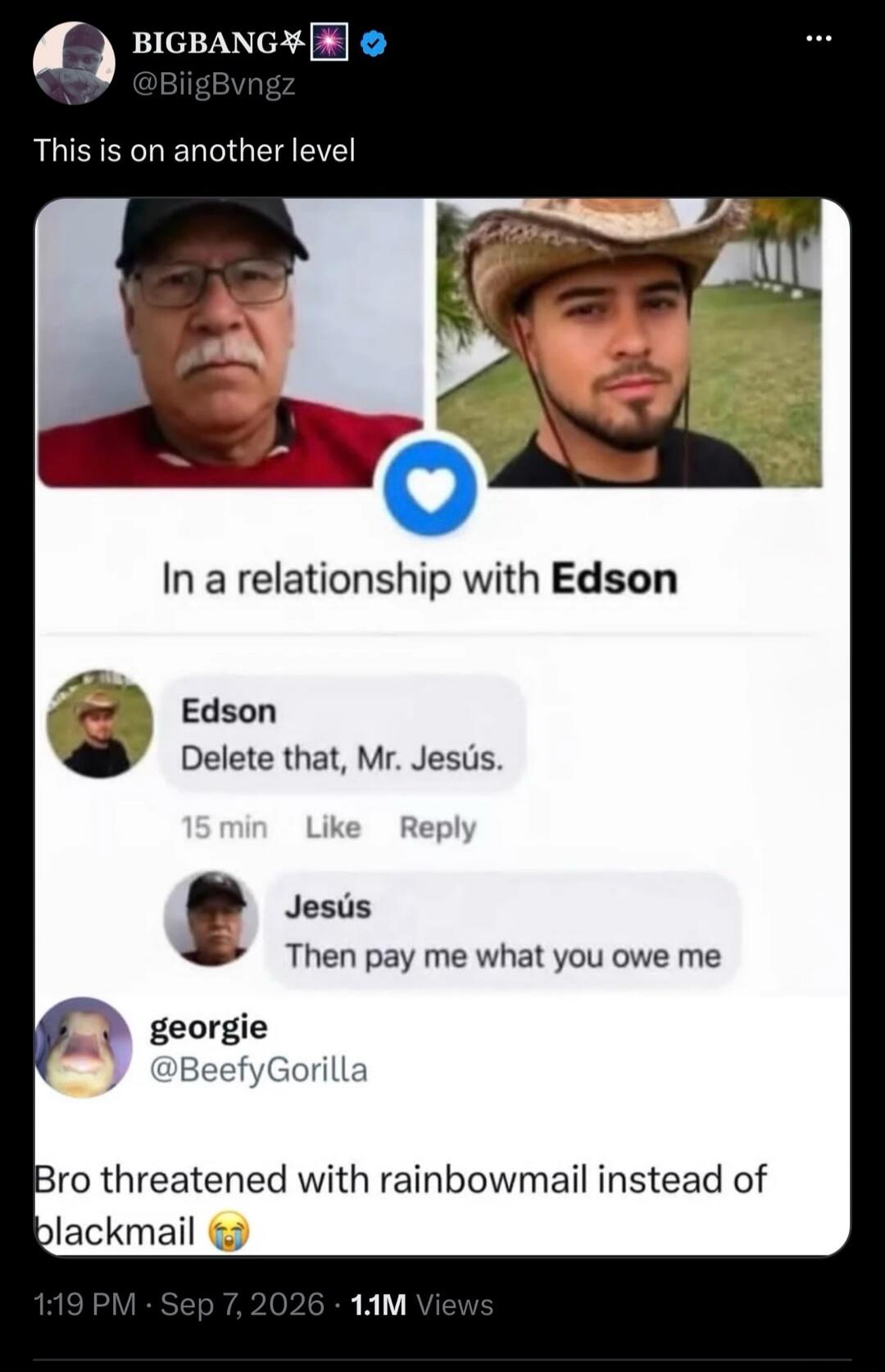 BIGBANG @BiigBvngz This is on another level. In a relationship with Edson. Edson: Delete that, Mr. Jesús. Jesús: Then pay me what you owe me. georgie @BeefyGorilla Bro threatened with rainbowmail instead of blackmail.