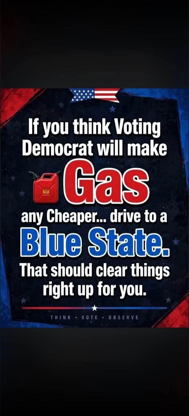 If you think Voting Democrat will make Gas any Cheaper... drive to a Blue State. That should clear things right up for you. THINK VOTE OBSERVE