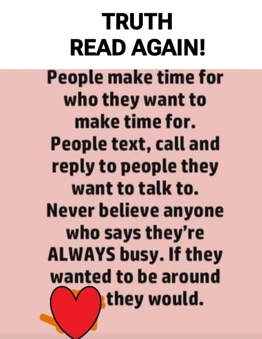 TRUTH READ AGAIN! People make time for who they want to make time for. People text, call and reply to people they want to talk to. Never believe anyone who says they’re ALWAYS busy. If they wanted to be around they would.
