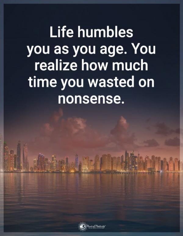 Life humbles you as you age. You realize how much time you wasted on nonsense.