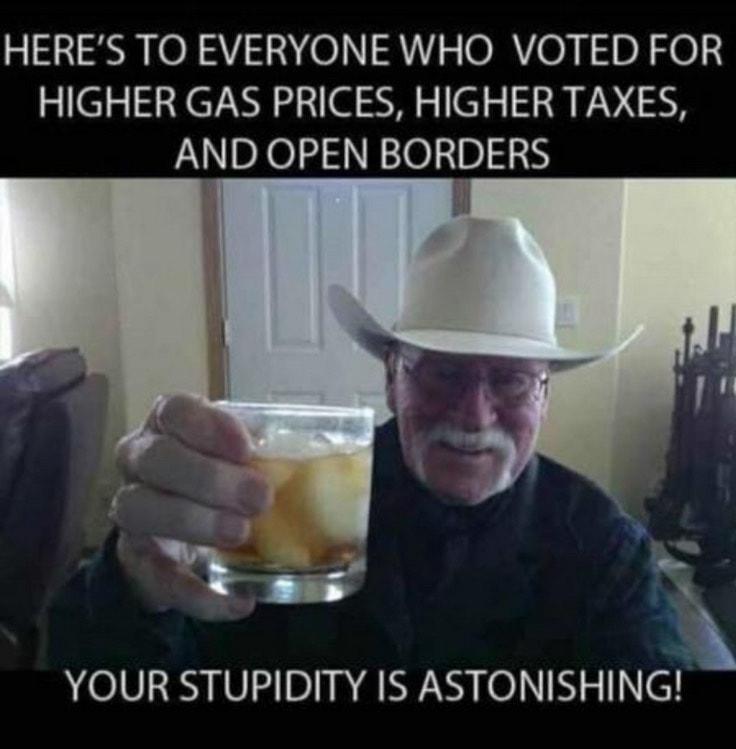 HERES TO EVERYONE WHO VOTED FOR HIGHER GAS PRICES HIGHER TAXES AND OPEN BORDERS Tomy YOUR STUPIDITY IS ASTONISHING