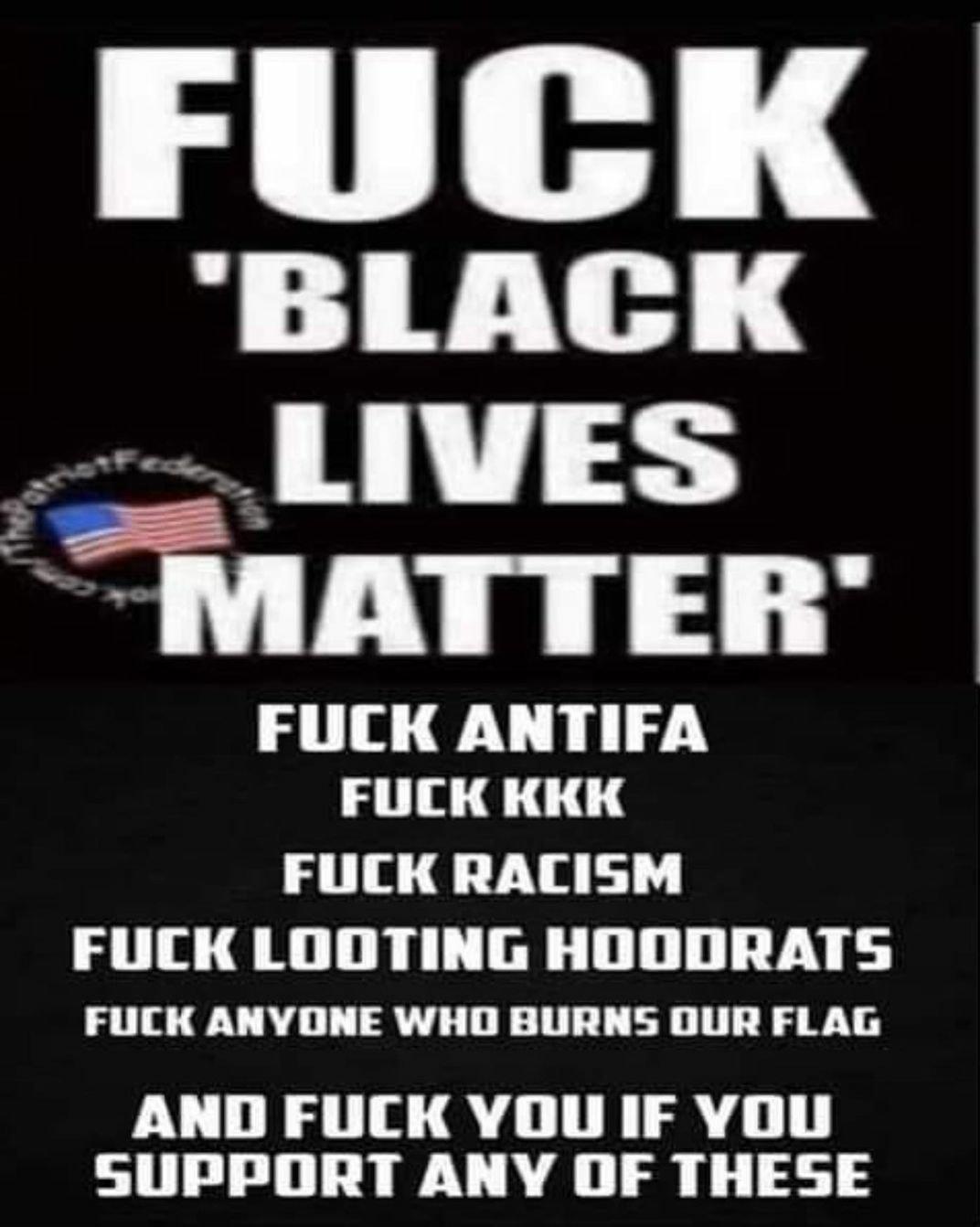 BLACK p 2 MAIIEII FUCK ANTIFA FULCK KKK FULCK RACISM FUCK LOOTING HOODRATS FUCK ANVONE WHO BURNS DUR FLAG AND FUCK YOU IF YOU SUPPORT ANY OF THESE