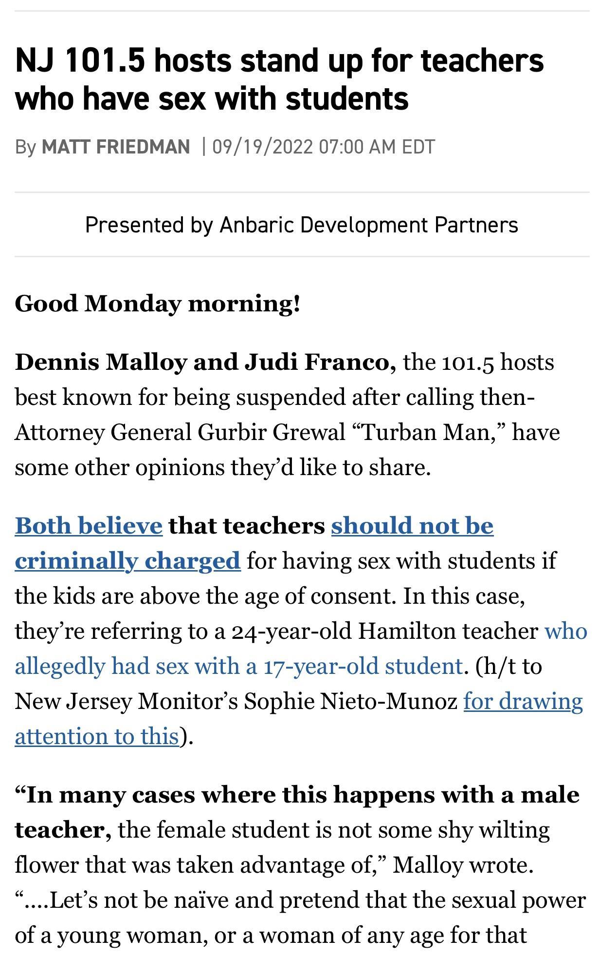 NJ 1015 hosts stand up for teachers who have sex with students By MATT FRIEDMAN 09192022 0700 AM EDT Presented by Anbaric Development Partners Good Monday morning Dennis Malloy and Judi Franco the 1015 hosts best known for being suspended after calling then Attorney General Gurbir Grewal Turban Man have some other opinions theyd like to share Both believe that teachers should not be nally charged 