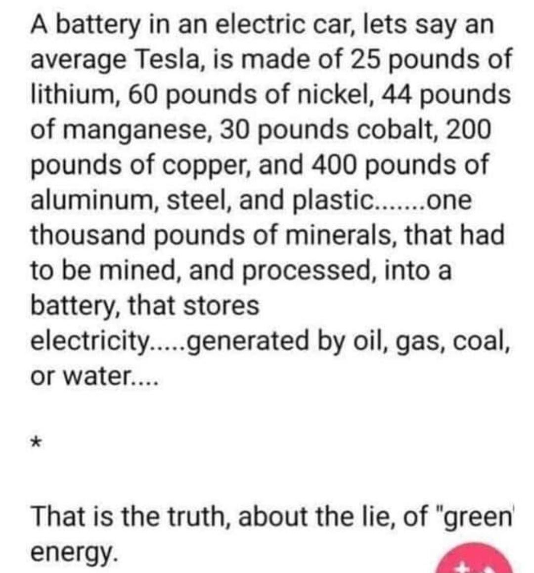 A battery in an electric car lets say an average Tesla is made of 25 pounds of lithium 60 pounds of nickel 44 pounds of manganese 30 pounds cobalt 200 pounds of copper and 400 pounds of aluminum steel and plasticone thousand pounds of minerals that had to be mined and processed into a battery that stores electricitygenerated by oil gas coal or water That is the truth about the lie of green energy 