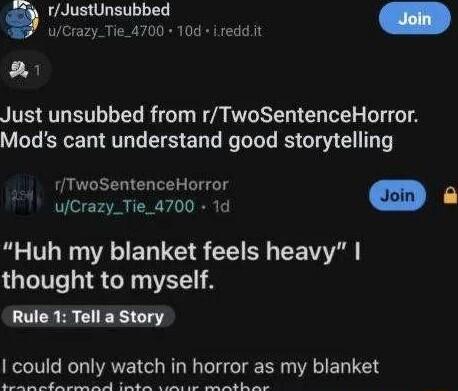 rJustUnsubbed K1 Just unsubbed from rTwoSentenceHorror Mods cant understand good storytelling rTwoSentenceHorror uCrazy_Tie_4700 1d o E Huh my blanket feels heavy thought to myself Rule 1 Tell a Story I could only watch in horror as my blanket R N PR A N S