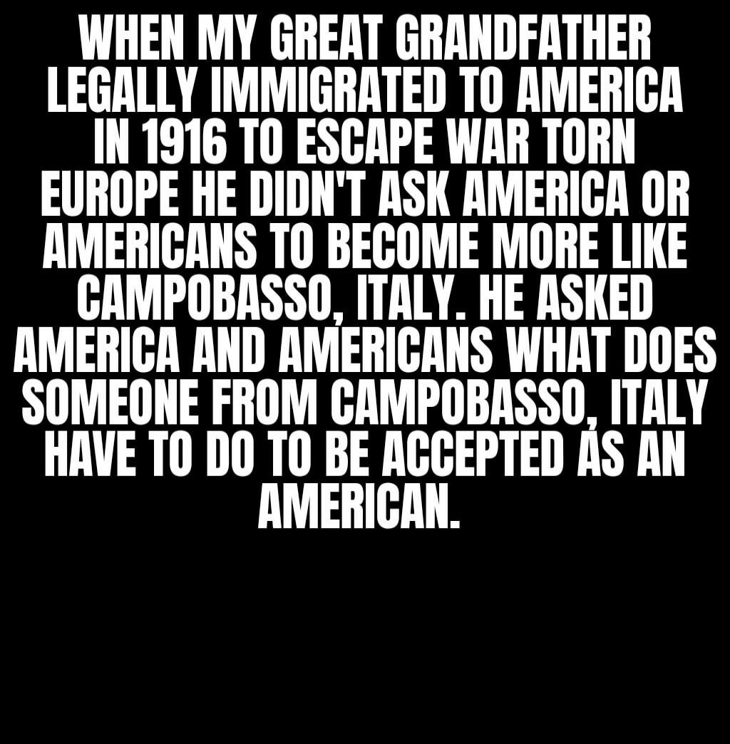 When my great grandfather legally immigrated to America in 1916 to escape war torn Europe he didn't ask America or Americans to become more like Campobasso, Italy. He asked America and Americans what does someone from Campobasso, Italy have to do to be accepted as an American.