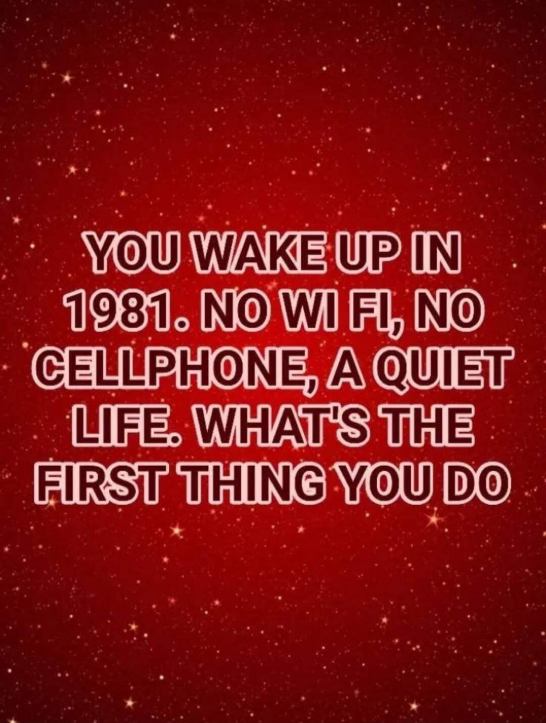 YOU WAKE UP IN 1981. NO WI FI, NO CELLPHONE, A QUIET LIFE. WHAT'S THE FIRST THING YOU DO