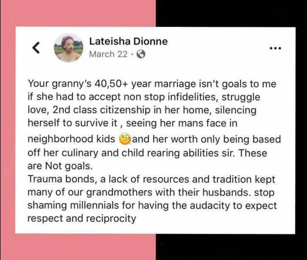 Lateisha Dionne S March 22 Q Your grannys 4050 year marriage isnt goals to me if she had to accept non stop infidelities struggle love 2nd class citizenship in her home silencing herself to survive it seeing her mans face in neighborhood kids and her worth only being based off her culinary and child rearing abilities sir These are Not goals Trauma bonds a lack of resources and tradition kept many 