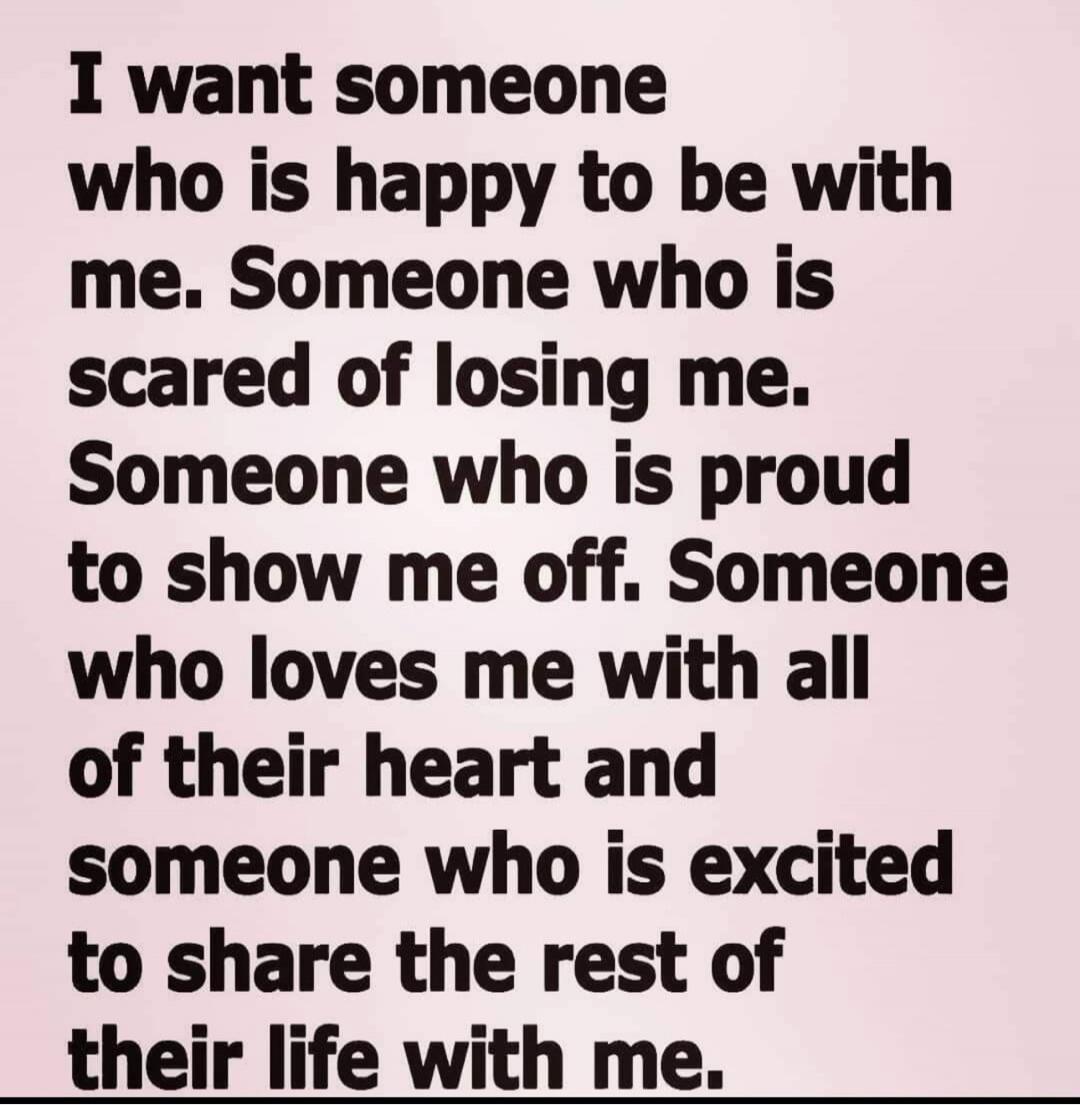 I want someone who is happy to be with me. Someone who is scared of losing me. Someone who is proud to show me off. Someone who loves me with all of their heart and someone who is excited to share the rest of their life with me.