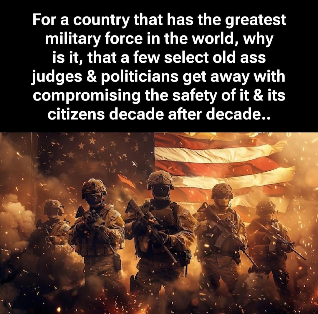 For a country that has the greatest military force in the world, why is it, that a few select old ass judges & politicians get away with compromising the safety of it & its citizens decade after decade..