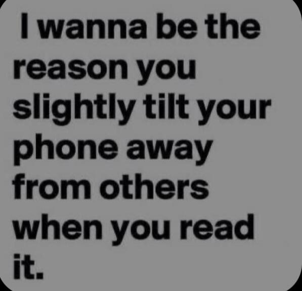 I wanna be the reason you slightly tilt your phone away from others when you read it.