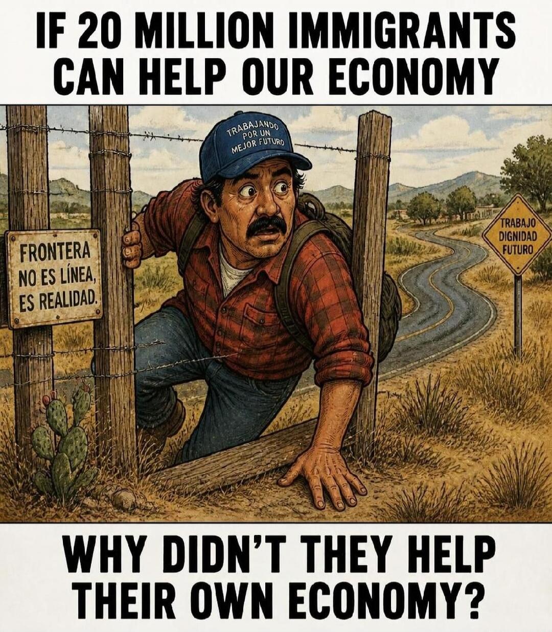 IF 20 MILLION IMMIGRANTS CAN HELP OUR ECONOMY WHY DIDN'T THEY HELP THEIR OWN ECONOMY? TRABAJANDO POR UN MEJOR FUTURO. FRONTERA NO ES LÍNEA, ES REALIDAD. TRABAJO DIGNIDAD FUTURO.