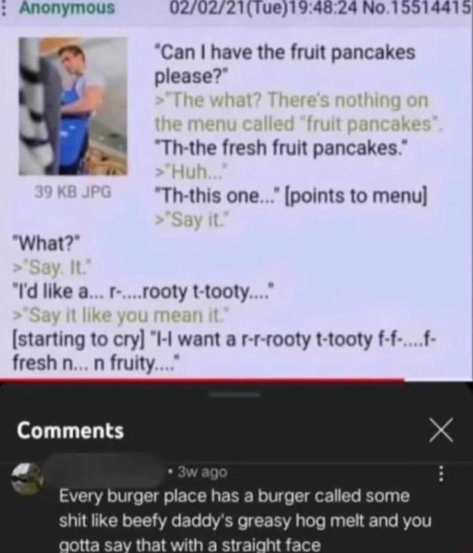 Anonymous VZ02721Tue194824 No 15914415 Can have the fruit pancakes please Th the fresh fruit pancakes Th this one points to menu What Id like a r rooty t tooty starting to cry I want a r r rooty t tooty f f f fresh n n fruity Comments Every burger place has a burger called some shit lie beefy daddys greasy hog melt and you ootta say that with a straight face